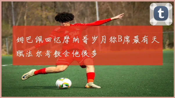 姆巴佩回忆摩纳哥岁月称B席最有天赋法尔考教会他很多
