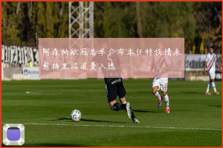阿森纳欧冠名单公布本怀特伤情未愈梅里诺道曼入选