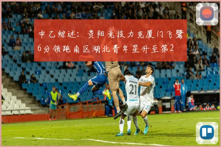 中乙综述：贵阳竞技力克厦门飞鹭6分领跑南区湖北青年星升至第2
