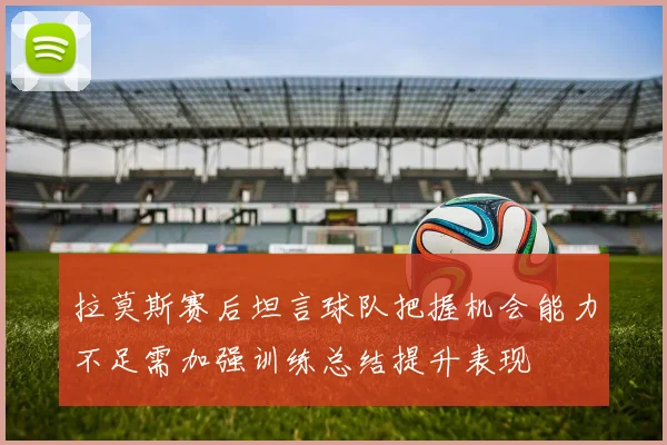 拉莫斯赛后坦言球队把握机会能力不足需加强训练总结提升表现