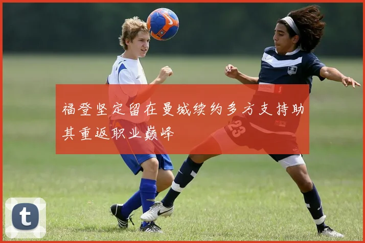福登坚定留在曼城续约多方支持助其重返职业巅峰