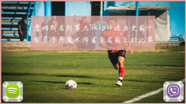 詹姆斯名列第九Skip评选历史前十球员乔丹魔术师鲨鱼居前三科比第七