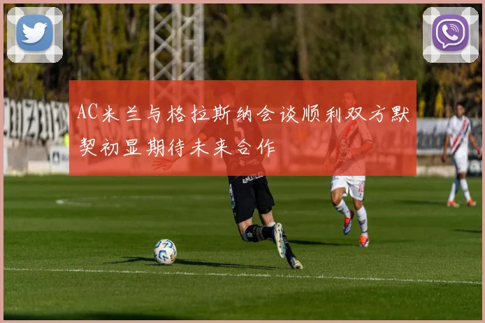 AC米兰与格拉斯纳会谈顺利双方默契初显期待未来合作