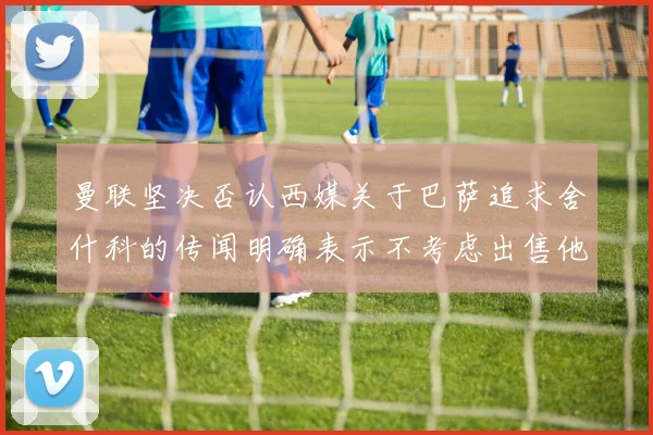 曼联坚决否认西媒关于巴萨追求舍什科的传闻明确表示不考虑出售他