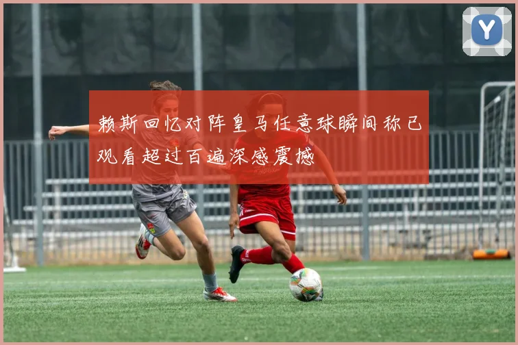 赖斯回忆对阵皇马任意球瞬间称已观看超过百遍深感震撼