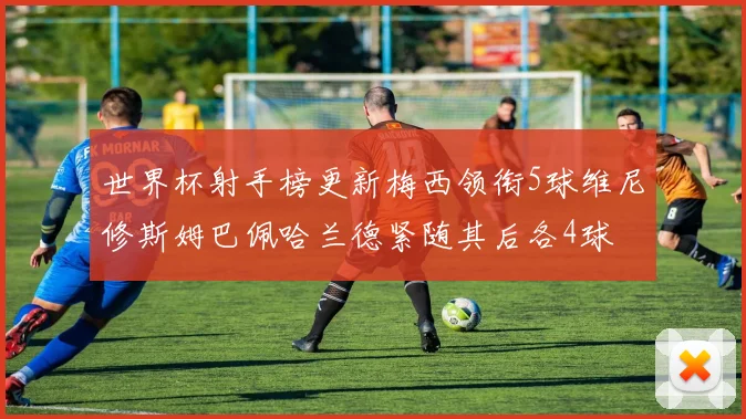世界杯射手榜更新梅西领衔5球维尼修斯姆巴佩哈兰德紧随其后各4球