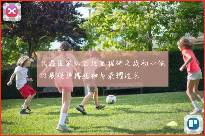 武磊国家队百场里程碑之战初心依旧展现拼搏精神与荣耀追求