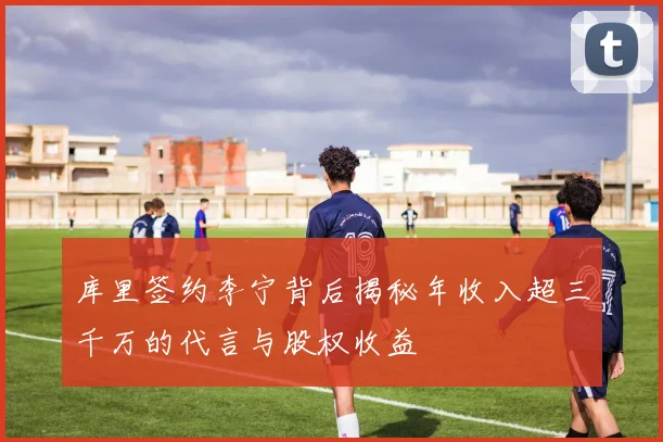 库里签约李宁背后揭秘年收入超三千万的代言与股权收益