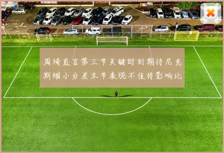 周琦直言第三节关键时刻期待尼克斯缩小分差末节表现不佳将影响比赛结果