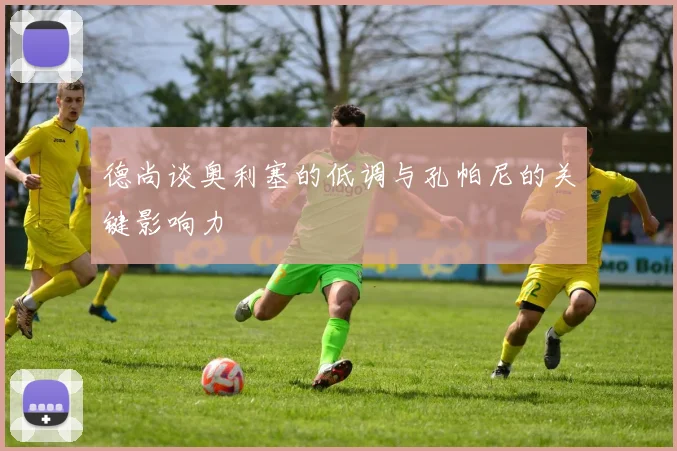 德尚谈奥利塞的低调与孔帕尼的关键影响力