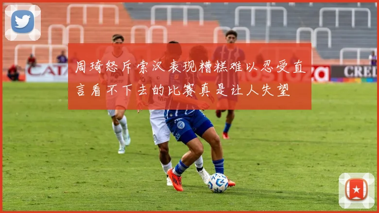 周琦怒斥索汉表现糟糕难以忍受直言看不下去的比赛真是让人失望