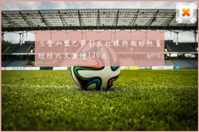 戈登加盟巴萨引发社媒热潮粉丝量短短几天激增120万