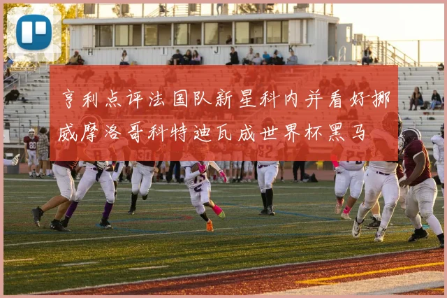 亨利点评法国队新星科内并看好挪威摩洛哥科特迪瓦成世界杯黑马