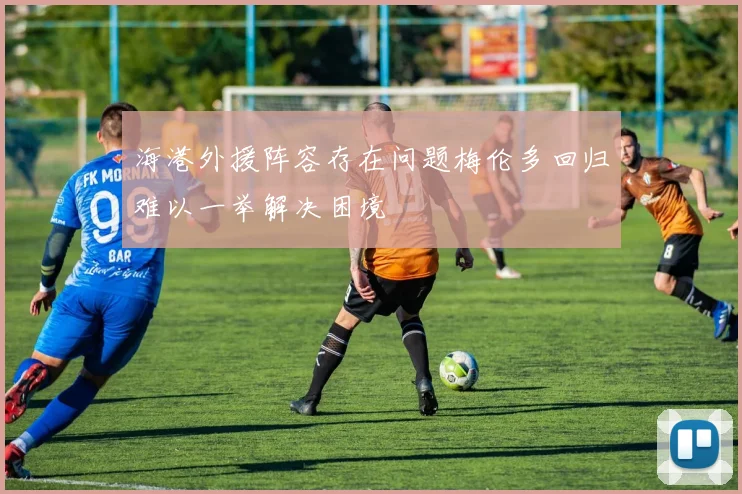 海港外援阵容存在问题梅伦多回归难以一举解决困境