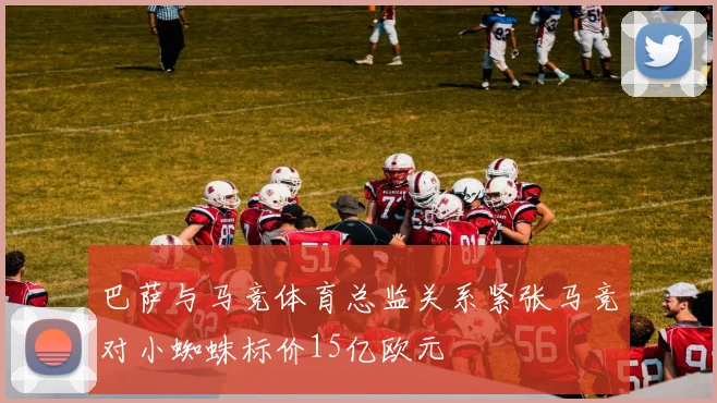 巴萨与马竞体育总监关系紧张马竞对小蜘蛛标价15亿欧元