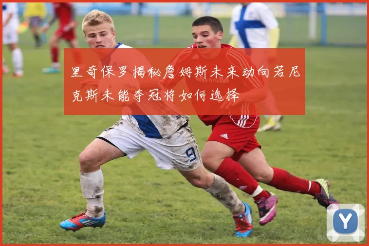 里奇保罗揭秘詹姆斯未来动向若尼克斯未能夺冠将如何选择
