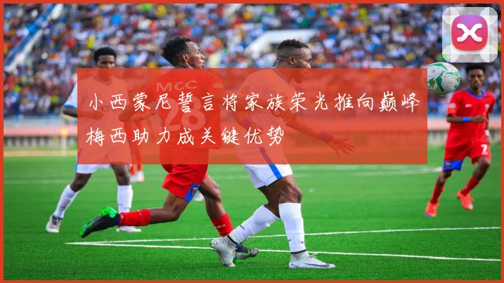 小西蒙尼誓言将家族荣光推向巅峰梅西助力成关键优势