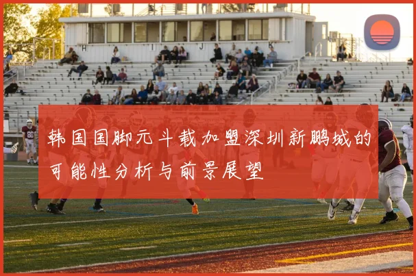 韩国国脚元斗载加盟深圳新鹏城的可能性分析与前景展望