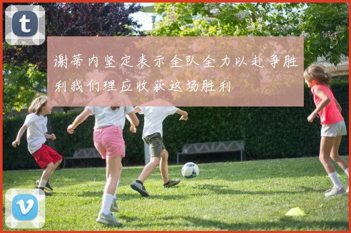 谢蒂内坚定表示全队全力以赴争胜利我们理应收获这场胜利